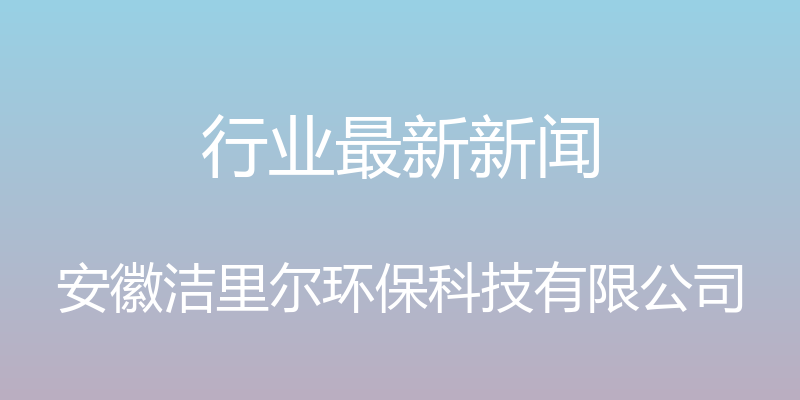 行业最新新闻 - 安徽洁里尔环保科技有限公司